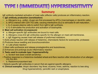 IgE antibody-mediated activation of mast cells (effector cells) produces an inflammatory reaction.
1. IgE antibody production (sensitization)
 a. Allergens (e.g., pollen, drugs) are first processed by APCs (macrophages or dendritic cells).
 b. APCs interact with CD4 Th2 cells, causing interleukins (ILs) to stimulate B-cell maturation.
 c. IL-4 causes plasma cells to switch from IgM to IgE synthesis.
 d. IL-5 stimulates the production and activation of eosinophils.
2. Mast cell activation (re-exposure)
 a. Allergen-specific IgE antibodies are bound to mast cells.
 b. Allergens cross-link IgE antibodies specific for the allergen on mast cell membranes.
 c. lgE triggering causes mast cell release of preformed mediators.
1) Early phase reaction with release of histamine, chemotactic factors for eosinophils, proteases
2) Produces tissue swelling and bronchoconstriction
 d. Late phase reaction
1) Mast cells synthesize and release prostaglandins and leukotrienes,
2) Enhances and prolongs acute inflammatory reaction
3. Tests used to evaluate type I hypersensitivity
 a. Scratch test (best overall sensitivity)
• Positive response is a histamine-mediated wheal-and-flare reaction after introduction of an allergen
into the skin.
 b. Radioimmunosorbent test
• Detects specific IgE antibodies in serum that are against specific allergens.
4. Clinical examples: Atopic disorders: hay fever, eczema, hives, asthma, reaction to bee sting
Drug hypersensitivity: penicillin rash or anaphylaxis.
 
