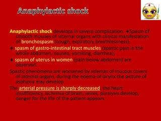 Anaphylactic shock develops in severe complication. Spasm of
smooth muscles of internal organs with clinical manifestation
of bronchospasm (cough, expiratory breathlessness),
 spasm of gastro-intestinal tract muscles (spastic pain in the
whole abdomen, nausea, vomiting, diarrhea),
 spasm of uterus in women (pain below abdomen) are
observed.
Spastic phenomena are worsened by edemas of mucous covers
of internal organs, during the edema of larynx the picture of
asphyxia may develop.
The arterial pressure is sharply decreased, the heart
insufficiency, ischemia of brain, seizes, paralysis develop,
danger for the life of the patient appears.
 