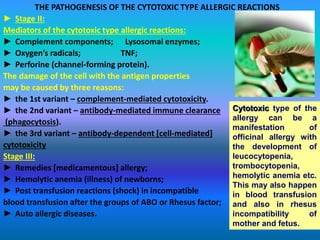 THE PATHOGENESIS OF THE CYTOTOXIC TYPE ALLERGIC REACTIONS
► Stage II:
Mediators of the cytotoxic type allergic reactions:
► Complement components; Lysosomal enzymes;
► Oxygen’s radicals; TNF;
► Perforine (channel-forming protein).
The damage of the cell with the antigen properties
may be caused by three reasons:
► the 1st variant – complement-mediated cytotoxicity.
► the 2nd variant – antibody-mediated immune clearance
(phagocytosis).
► the 3rd variant – antibody-dependent [cell-mediated]
cytotoxicity
Stage III:
► Remedies [medicamentous] allergy;
► Hemolytic anemia (illness) of newborns;
► Post transfusion reactions (shock) in incompatible
blood transfusion after the groups of АВО or Rhesus factor;
► Auto allergic diseases.
Cytotoxic type of the
allergy can be a
manifestation of
officinal allergy with
the development of
leucocytopenia,
trombocytopenia,
hemolytic anemia etc.
This may also happen
in blood transfusion
and also in rhesus
incompatibility of
mother and fetus.
 