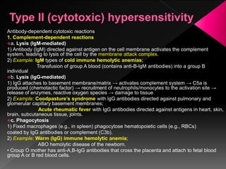 Antibody-dependent cytotoxic reactions
1. Complement-dependent reactions
a. Lysis (IgM-mediated)
1) Antibody (IgM) directed against antigen on the cell membrane activates the complement
system, leading to lysis of the cell by the membrane attack complex.
2) Example: IgM types of cold immune hemolytic anemias;
Transfusion of group A blood (contains anti-B-lgM antibodies) into a group B
individual
b. Lysis (IgG-mediated)
1) IgG attaches to basement membrane/matrix → activates complement system → C5a is
produced (chemotactic factor) → recruitment of neutrophils/monocytes to the activation site →
release of enzymes, reactive oxygen species → damage to tissue
2) Example: Coodpasture’s syndrome with lgG antibodies directed against pulmonary and
glomerular capillary basement membranes;
Acute rheumatic fever with IgG antibodies directed against antigens in heart, skin,
brain, subcutaneous tissue, joints.
c. Phagocytosis
1) Fixed macrophages (e.g., in spleen) phagocytose hematopoietic cells (e.g., RBCs)
coated by IgG antibodies or complement (C3b).
2) Example: Warm (IgG) immune hemolytic anemia;
ABO hemolytic disease of the newborn.
• Croup O mother has anti-A,B-IgG antibodies that cross the placenta and attach to fetal blood
group A or B red blood cells.
 