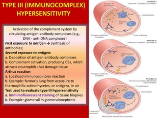 Activation of the complement system by
circulating antigen-antibody complexes (e.g.,
DNA - anti-DNA complexes)
First exposure to antigen → synthesis of
antibodies;
Second exposure to antigen:
a. Deposition of antigen-antibody complexes
b. Complement activation, producing C5a, which
attracts neutrophils that damage tissue
Arthus reaction
a. Localized immunocoinplex reaction
b. Example: farmer's lung from exposure to
thermophilic actinomycetes, or antigens, in air
Test used to evaluate type III hypersensitivity
a. Immimofluorescent staining of tissue biopsies
b. Example: glomeruli in glomerulonephritis
TYPE III (IMMUNOCOMPLEX)
HYPERSENSITIVITY
 
