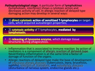 Pathophysiological stage. A particular form of lymphokines
(lymphotoxin, interferon) shows a cytotoxic action and
decreases activity of cell. In allergic reaction of delayed type
damaging action may develop in several ways:
• 1) direct cytotoxic action of sensitized T-lymphocytes on target-
cells, which acquired autoallergen properties;
• 2) cytotoxic activity of T-lymphocytes, mediated by
lymphotoxin;
• 3) releasing of lysosome enzyme, which damage tissue
structures during phagocytosis.
• Inflammation that is associated to immune reaction by action of
mediators is a component of allergic reaction of delayed-type.
Nevertheless inflammation is at the same time a factor of
damage of function of the organs.
• Allergic reactions of delayed type make the base of development
of infectious-allergic diseases (tuberculosis, lepra, brucellosis,
syphilis), rejection of transplant, and autoallergic diseases
(disturbance of nervous system, endocrine glands etc.).
 