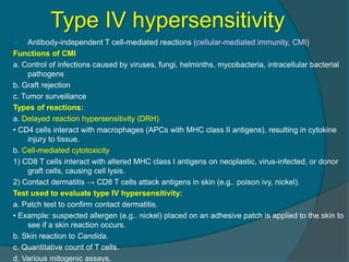 Type IV hypersensitivity
 Antibody-independent T cell-mediated reactions (cellular-mediated immunity, CMI)
Functions of CMI
a. Control of infections caused by viruses, fungi, helminths, mycobacteria, intracellular bacterial
pathogens
b. Graft rejection
c. Tumor surveillance
Types of reactions:
a. Delayed reaction hypersensitivity (DRH)
• CD4 cells interact with macrophages (APCs with MHC class II antigens), resulting in cytokine
injury to tissue.
b. Cell-mediated cytotoxicity
1) CD8 T cells interact with altered MHC class I antigens on neoplastic, virus-infected, or donor
graft cells, causing cell lysis.
2) Contact dermatitis → CD8 T cells attack antigens in skin (e.g.. poison ivy, nickel).
Test used to evaluate type IV hypersensitivity:
a. Patch test to confirm contact dermatitis.
• Example: suspected allergen (e.g.. nickel) placed on an adhesive patch is applied to the skin to
see if a skin reaction occurs.
b. Skin reaction to Candida.
c. Quantitative count of T cells.
d. Various mitogenic assays.
 