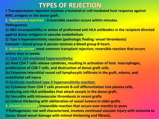 • Transplantation rejection involves a humoral or cell-mediated host response against
MHC antigens in the donor graft.
1. Hyperacute rejection - irreversible reaction occurs within minutes.
Pathogenesis
1) ABO incompatibility or action of preformed anti-HLA antibodies in the recipient directed
against donor antigens in vascular endothelium
2) Type II hypersensitivity reaction (pathologic finding: vessel thrombosis)
Example—blood group A person receives a blood group B heart.
2. Acute rejection, most common transplant rejection; reversible reaction that occurs
within days to weeks
1) Type IV cell-mediated hypersensitivity:
(a) Host CD4 T cells release cytokines, resulting in activation of host macrophages,
proliferation of CD8 T cells, and destruction of donor graft cells.
(b) Extensive interstitial round cell lymphocytic infiltrate in the graft, edema, and
endothelial cell injury
2) Antibody-mediated type II hypersensitivity reaction:
(a) Cytokines from CD4 T cells promote B-cell differentiation into plasma cells,
producing anti-HLA antibodies that attack vessels in the donor graft.
(b) Vasculitis with intravascular thrombosis in recent grafts
(c) Intimal thickening with obliteration of vessel lumens in older grafts
3. Chronic rejection, irreversible reaction that occurs over months to years
Pathogenesis: not well characterized, involves continued vascular injury with ischemia to
tissue; blood vessel damage with intimal thickening and fibrosis.
 
