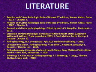  Robbins and Cotran Pathologic Basis of Disease 9th edition./ Kumar, Abbas, Fauto.
– 2013. – Chapter 4.
 Robbins and Cotran Pathologic Basis of Disease 8th edition./ Kumar, Abbas, Fauto.
– 2007. – Chapter 7.
 General and clinical pathophysiology. Edited by prof. A.V. Kubyskin. Simferopol. –
2011.
 Essentials of Pathophysiology: Concepts of Altered Health States (Lippincott
Williams & Wilkins), Trade paperback (2003) / Carol Mattson Porth, Kathryn J.
Gaspard. Chapter 10.
 Pathophysiology, N.K. Symeonova. Kyiv, AUS medicine Publishing. – 2010.
 Copstead Lee-Ellen C. Pathophysiology / Lee-Ellen C. Copstead, Jacquelyn L.
Banasic // Elsevier Inc. – 2010.
 Pathophysiology, Concepts of Altered Health States, Carol Mattson Porth, Glenn
Matfin.– New York, Milwaukee. – 2009.
 Silbernagl S. Color Atlas of Pathophysiology / S. Silbernagl, F. Lang // Thieme.
Stuttgart. New York. – 2000.
 