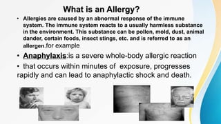 What is an Allergy?
• Allergies are caused by an abnormal response of the immune
system. The immune system reacts to a usually harmless substance
in the environment. This substance can be pollen, mold, dust, animal
dander, certain foods, insect stings, etc. and is referred to as an
allergen.for example
• Anaphylaxis:is a severe whole-body allergic reaction
• that occurs within minutes of exposure, progresses
rapidly and can lead to anaphylactic shock and death.
 