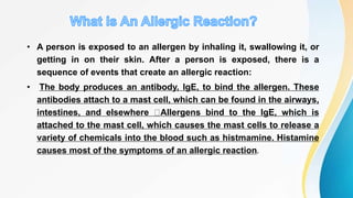 • A person is exposed to an allergen by inhaling it, swallowing it, or
getting in on their skin. After a person is exposed, there is a
sequence of events that create an allergic reaction:
• The body produces an antibody, IgE, to bind the allergen. These
antibodies attach to a mast cell, which can be found in the airways,
intestines, and elsewhere Allergens bind to the IgE, which is
attached to the mast cell, which causes the mast cells to release a
variety of chemicals into the blood such as histmamine. Histamine
causes most of the symptoms of an allergic reaction.
 