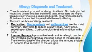 • There is skin testing, as well as allergy blood tests. Skin tests give fast
results and usually cost less than blood tests. Blood tests are helpful
because it only involves a single needle prick, however it costs more.
All test results must be interpreted with the medical history.
• There are two types of allergy treatment:
1. Medication: and are the most
common. They help to reduce a stuffy nose, runny nose,
sneezing or itching. Corticosteroids treat inflammation in the
nose.
2. Immunotherapy:A preventive treatment for allergic reactions
that involves giving gradual increase doses of the allergen.
The slow increase of the allergen allows the immune system
to become less sensitive to the allergen.
 