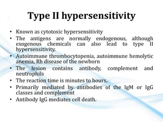 Type II hypersensitivity
• Known as cytotoxic hypersensitivity
• The antigens are normally endogenous, although
exogenous chemicals can also lead to type II
hypersensitivity.
• Autoimmune thrombocytopenia, autoimmune hemolytic
anemia, Rh disease of the newborn
• The lesion contains antibody, complement and
neutrophils
• The reaction time is minutes to hours.
• Primarily mediated by antibodies of the IgM or IgG
classes and complement
• Antibody IgG mediates cell death.
 