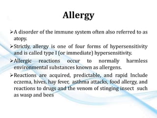 Allergy
A disorder of the immune system often also referred to as
atopy.
Strictly, allergy is one of four forms of hypersensitivity
and is called type I (or immediate) hypersensitivity.
Allergic reactions occur to normally harmless
environmental substances known as allergens.
Reactions are acquired, predictable, and rapid Include
eczema, hives, hay fever, asthma attacks, food allergy, and
reactions to drugs and the venom of stinging insect such
as wasp and bees
 