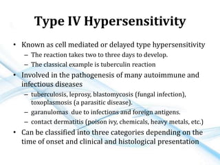 Type IV Hypersensitivity
• Known as cell mediated or delayed type hypersensitivity
– The reaction takes two to three days to develop.
– The classical example is tuberculin reaction
• Involved in the pathogenesis of many autoimmune and
infectious diseases
– tuberculosis, leprosy, blastomycosis (fungal infection),
toxoplasmosis (a parasitic disease).
– garanulomas due to infections and foreign antigens.
– contact dermatitis (poison ivy, chemicals, heavy metals, etc.)
• Can be classified into three categories depending on the
time of onset and clinical and histological presentation
 
