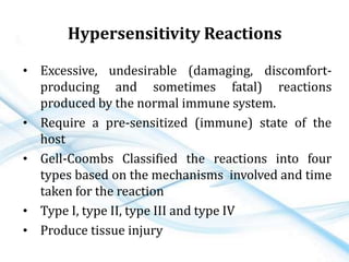 Hypersensitivity Reactions
• Excessive, undesirable (damaging, discomfort-
producing and sometimes fatal) reactions
produced by the normal immune system.
• Require a pre-sensitized (immune) state of the
host
• Gell-Coombs Classified the reactions into four
types based on the mechanisms involved and time
taken for the reaction
• Type I, type II, type III and type IV
• Produce tissue injury
 
