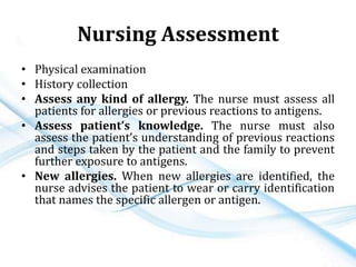 Nursing Assessment
• Physical examination
• History collection
• Assess any kind of allergy. The nurse must assess all
patients for allergies or previous reactions to antigens.
• Assess patient’s knowledge. The nurse must also
assess the patient’s understanding of previous reactions
and steps taken by the patient and the family to prevent
further exposure to antigens.
• New allergies. When new allergies are identified, the
nurse advises the patient to wear or carry identification
that names the specific allergen or antigen.
 