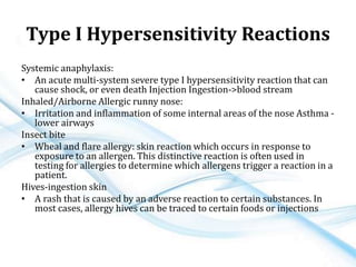 Type I Hypersensitivity Reactions
Systemic anaphylaxis:
• An acute multi-system severe type I hypersensitivity reaction that can
cause shock, or even death Injection Ingestion->blood stream
Inhaled/Airborne Allergic runny nose:
• Irritation and inflammation of some internal areas of the nose Asthma -
lower airways
Insect bite
• Wheal and flare allergy: skin reaction which occurs in response to
exposure to an allergen. This distinctive reaction is often used in
testing for allergies to determine which allergens trigger a reaction in a
patient.
Hives-ingestion skin
• A rash that is caused by an adverse reaction to certain substances. In
most cases, allergy hives can be traced to certain foods or injections
 