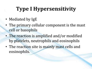 Type I Hypersensitivity
• Mediated by IgE
• The primary cellular component is the mast
cell or basophils
• The reaction is amplified and/or modified
by platelets, neutrophils and eosinophils
• The reaction site is mainly mast cells and
eosinophils.
 