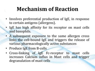 Mechanism of Reaction
• Involves preferential production of IgE, in response
to certain antigens (allergens).
• IgE has high affinity for its receptor on mast cells
and basophils.
• A subsequent exposure to the same allergen cross
links the cell-bound IgE and triggers the release of
various pharmacologically active substances
• Produce IgE from B-cells
• Cross-linking of IgE Fc-receptor to mast cells
increases Calcium influx in Mast cells and trigger
degranulation of mast cells
 