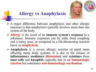 Allergy vs Anaphylaxis
12
 A major difference between anaphylaxis and other allergic
reactions is that anaphylaxis typically involves more than one
system of the body.
 Allergy is the result of an immune system's response to a
substance. Immune responses can be mild, from coughing
and a runny nose, as compared to a life-threatening reaction
know as anaphylaxis.
 Anaphylaxis is a severe allergic reaction of rapid onset
affecting many body systems. It is due to the release of
inflammatory mediators (histamine) and cytokines from
mast cells and basophils, typically due to an immunologic
reaction but sometimes non-immunologic mechanism.
 