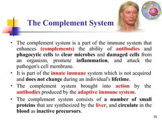 The Complement System
16
• The complement system is a part of the immune system that
enhances (complements) the ability of antibodies and
phagocytic cells to clear microbes and damaged cells from
an organism, promote inflammation, and attack the
pathogen's cell membrane.
• It is part of the innate immune system which is not acquired
and does not change during an individual's lifetime.
• The complement system brought into action by the
antibodies produced by the adaptive immune system.
• The complement system consists of a number of small
proteins that are synthesized by the liver, and circulate in the
blood as inactive precursors.
 