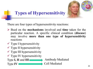 Types of Hypersensitivity
There are four types of hypersensitivity reactions:
 Bsed on the mechanisms involved and time taken for the
particular reaction. A specific clinical condition (disease)
may involve more than one type of hypersensitivity
reactions
 Type I hypersensitivity
 Type II hypersensitivity
 Type III hypersensitivity
 Type IV hypersensitivity
Type I, II and III
Type IV
Antibody Mediated
Cell Mediated
21
 