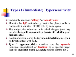 Types I (Immediate) Hypersensitivity
23
 Commonly known as “allergy” or Anaphylaxis
 Mediated by IgE antibodies generated by plasma cells in
response to stimulation of TH2 cells by an antigens.
 The antigen that stimulates it is called allergen (that may
include: dust, pollens, cosmetics, insects bite, clothing and
medicine etc.)
 Routes of exposure may be ingestion, inhalation, injection
or direct contact with body.
 Type I hypersensitivity reactions can be systemic
(systemic anaphylaxis) or localized to a specific target
tissue or organ (for example, allergic rhinitis, asthma etc.).
 