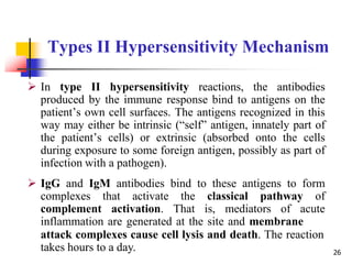 Types II Hypersensitivity Mechanism
 In type II hypersensitivity reactions, the antibodies
produced by the immune response bind to antigens on the
patient’s own cell surfaces. The antigens recognized in this
way may either be intrinsic (“self” antigen, innately part of
the patient’s cells) or extrinsic (absorbed onto the cells
during exposure to some foreign antigen, possibly as part of
infection with a pathogen).
 IgG and IgM antibodies bind to these antigens to form
complexes that activate the classical pathway of
complement activation. That is, mediators of acute
inflammation are generated at the site and membrane
attack complexes cause cell lysis and death. The reaction
takes hours to a day. 26
 