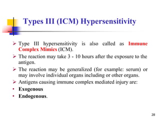 Types III (ICM) Hypersensitivity
28
 Type III hypersensitivity is also called as Immune
Complex Mimics (ICM).
 The reaction may take 3 - 10 hours after the exposure to the
antigen.
 The reaction may be generalized (for example: serum) or
may involve individual organs including or other organs.
 Antigens causing immune complex mediated injury are:
• Exogenous
• Endogenous.
 