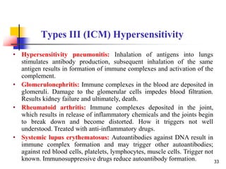 Types III (ICM) Hypersensitivity
• Hypersensitivity pneumonitis: Inhalation of antigens into lungs
stimulates antibody production, subsequent inhalation of the same
antigen results in formation of immune complexes and activation of the
complement.
• Glomerulonephritis: Immune complexes in the blood are deposited in
glomeruli. Damage to the glomerular cells impedes blood filtration.
Results kidney failure and ultimately, death.
• Rheumatoid arthritis: Immune complexes deposited in the joint,
which results in release of inflammatory chemicals and the joints begin
to break down and become distorted. How it triggers not well
understood. Treated with anti-inflammatory drugs.
• Systemic lupus erythematosus: Autoantibodies against DNA result in
immune complex formation and may trigger other autoantibodies;
against red blood cells, platelets, lymphocytes, muscle cells. Trigger not
known. Immunosuppressive drugs reduce autoantibody formation. 33
 