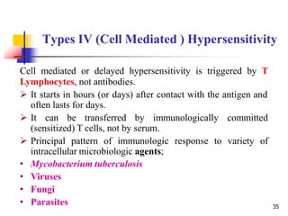Types IV (Cell Mediated ) Hypersensitivity
Cell mediated or delayed hypersensitivity is triggered by T
Lymphocytes, not antibodies.
 It starts in hours (or days) after contact with the antigen and
often lasts for days.
 It can be transferred by immunologically committed
(sensitized) T cells, not by serum.
 Principal pattern of immunologic response to variety of
intracellular microbiologic agents;
• Mycobacterium tuberculosis
• Viruses
• Fungi
• Parasites 35
 