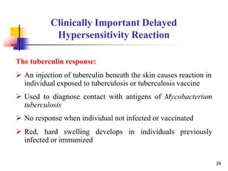 The tuberculin response:
 An injection of tuberculin beneath the skin causes reaction in
individual exposed to tuberculosis or tuberculosis vaccine
 Used to diagnose contact with antigens of Mycobacterium
tuberculosis
 No response when individual not infected or vaccinated
 Red, hard swelling develops in individuals previously
infected or immunized
39
Clinically Important Delayed
Hypersensitivity Reaction
 