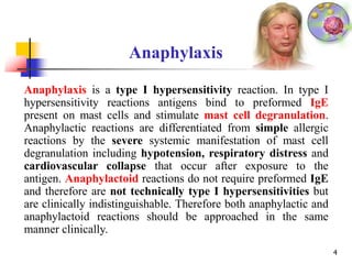 Anaphylaxis
4
Anaphylaxis is a type I hypersensitivity reaction. In type I
hypersensitivity reactions antigens bind to preformed IgE
present on mast cells and stimulate mast cell degranulation.
Anaphylactic reactions are differentiated from simple allergic
reactions by the severe systemic manifestation of mast cell
degranulation including hypotension, respiratory distress and
cardiovascular collapse that occur after exposure to the
antigen. Anaphylactoid reactions do not require preformed IgE
and therefore are not technically type I hypersensitivities but
are clinically indistinguishable. Therefore both anaphylactic and
anaphylactoid reactions should be approached in the same
manner clinically.
 