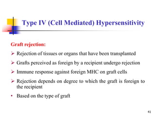 Type IV (Cell Mediated) Hypersensitivity
41
Graft rejection:
 Rejection of tissues or organs that have been transplanted
 Grafts perceived as foreign by a recipient undergo rejection
 Immune response against foreign MHC on graft cells
 Rejection depends on degree to which the graft is foreign to
the recipient
• Based on the type of graft
 