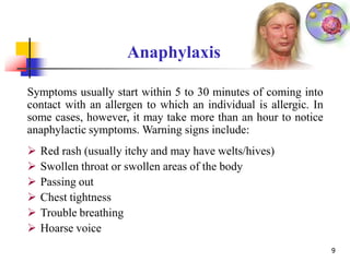 Anaphylaxis
9
Symptoms usually start within 5 to 30 minutes of coming into
contact with an allergen to which an individual is allergic. In
some cases, however, it may take more than an hour to notice
anaphylactic symptoms. Warning signs include:
 Red rash (usually itchy and may have welts/hives)
 Swollen throat or swollen areas of the body
 Passing out
 Chest tightness
 Trouble breathing
 Hoarse voice
 