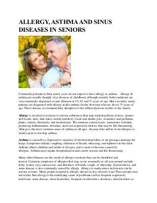 ALLERGY, ASTHMAAND SINUS
DISEASES IN SENIORS
Commonly patients in their senior years do not expect to have allergy or asthma. Allergy &
asthma are usually thought of as diseases of childhood, although recently both conditions are
very commonly diagnosed as new illnesses at 55, 65 and 75 years of age. More recently, many
patients are diagnosed with allergy and/or asthma for the first time who are above 75 years of
age. These disease are tremendously disruptive to the afflicted person and his or her family.
Allergy is an adverse reaction to various substances that may include pollens of trees, grasses
and weeds, dust, dust mites, molds (mildew), foods and drinks, pets, cosmetics and perfumes,
plants, metals, chemicals, and medications. The immune system reacts, sometimes violently,
producing inflammation, irritation, and even respiratory distress that may be life-threatening.
Allergy is the most common cause of asthma in all ages. Anyone who suffers from allergies is
widely open to develop asthma.
Asthma is caused by a hyperactive response of the bronchial tubes or air passages entering the
lungs. Symptoms include coughing, shortness of breath, wheezing, and tightness in the chest.
Asthma affects children and adults of all ages, and is most of the time caused by
allergies. Asthma may require hospitalization and can be serious and life threatening.
Many other illnesses are the result of allergic reactions that can be identified and
treated. Common symptoms of allergies that may occur seasonally or all year around include
itchy, watery eyes, runny nose, and shortness of breath, cough, or wheezing. Eczema hives, and
sinus disease is also commonly caused by allergy. Allergy to medications and insects can be
serious at times. Many people respond to allergic disease in less obvious ways.These people may
not realize that allergy is the underlying cause of problems such as frequent respiratory
infections, sinus disease, sinus headaches, frequent ear infections, dizziness, skin disorders as
 
