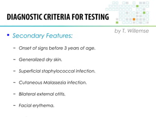 DIAGNOSTIC CRITERIA FOR TESTING 
by T. Willemse 
 Secondary Features: 
− Onset of signs before 3 years of age. 
− Generalized dry skin. 
− Superficial staphylococcal infection. 
− Cutaneous Malassezia infection. 
− Bilateral external otitis. 
− Facial erythema. 
 