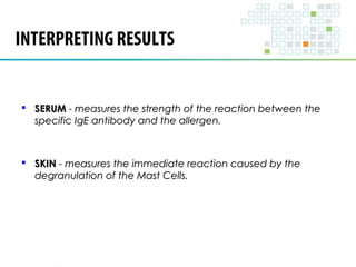 INTERPRETING RESULTS 
 SSEERRUUMM -- mmeeaassuurreess tthhee ssttrreennggtthh ooff tthhee rreeaaccttiioonn bbeettwweeeenn tthhee 
ssppeecciiffiicc IIggEE aannttiibbooddyy aanndd tthhee aalllleerrggeenn.. 
 SSKKIINN -- mmeeaassuurreess tthhee iimmmmeeddiiaattee rreeaaccttiioonn ccaauusseedd bbyy tthhee 
ddeeggrraannuullaattiioonn ooff tthhee MMaasstt CCeellllss.. 
 