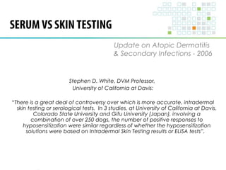 SERUM VS SKIN TESTING 
Update on Atopic Dermatitis 
& Secondary Infections - 2006 
Stephen D. White, DVM Professor, 
University of California at Davis: 
“There is a great deal of controversy over which is more accurate, intradermal 
skin testing or serological tests. In 3 studies, at University of California at Davis, 
Colorado State University and Gifu University (Japan), involving a 
combination of over 250 dogs, the number of positive responses to 
hyposensitization were similar regardless of whether the hyposensitization 
solutions were based on Intradermal Skin Testing results or ELISA tests”. 
 