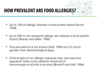 HOW PREVALENT ARE FOOD ALLERGIES? 
 Up to 10% of allergic disease is food protein based (Scott, 
1978). 
 Up to 23% in non-seasonal allergic skin disease is food protein 
based (Reedy and Miller, 1989). 
 True prevalence is not known (Hall, 1994) but it is much 
greater than dermatological signs. 
 Clinical signs of an allergic response may only become 
apparent when some arbitrary threshold of 
immunological activity is exceed (Brostoff and Hall, 1996). 
 