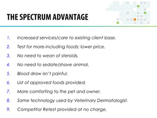 THE SPECTRUM ADVANTAGE 
1. Increased services/care to existing client base. 
2. Test for more-including foods; lower price. 
3. No need to wean of steroids. 
4. No need to sedate/shave animal. 
5. Blood draw isn’t painful. 
6. List of approved foods provided. 
7. More comforting to the pet and owner. 
8. Same technology used by Veterinary Dermatologist. 
9. Competitor Retest provided at no charge. 
 