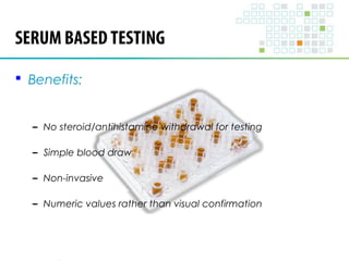 SERUM BASED TESTING 
 Benefits: 
– No steroid/antihistamine withdrawal for testing 
– Simple blood draw 
– Non-invasive 
– Numeric values rather than visual confirmation 
 