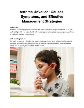 Asthma Unveiled: Causes,
Symptoms, and Effective
Management Strategies
Introduction:
Asthma is a chronic respiratory condition that affects millions of people worldwide. As an SEO
analyst, I'll provide you with valuable information about asthma, its causes, symptoms, and how
to effectively manage this condition.
Understanding Asthma:
Asthma is a respiratory disorder that causes the airways in the lungs to become inflamed and
narrowed, leading to difficulty in breathing. It can affect people of all ages, from children to
adults, and its severity can vary from mild to severe.
 