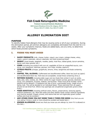 Fish Creek Naturopathic Medicine
                                     Patient-Centred Holistic Medicine
                               380 Canyon Meadows Drive SE, Calgary, AB T2J 7C3
                                    Phone: 403 271-4500 • Fax: 403 271-6500



                          ALLERGY ELIMINATION DIET

PURPOSE
To identify hidden food allergens that may be causing some or all of your symptoms. During
the elimination period, all common allergens are completely eliminated from the diet for 2-3
weeks. After your symptoms improve, foods are added back, one at a time, to determine
which foods provoke symptoms.

I.       FOODS YOU MUST AVOID

     •   DAIRY PRODUCTS (milk, cheese, butter, yogurt, sour cream, cottage cheese, whey,
         casein, sodium caseinate, calcium caseinate, any food containing these)
     •   WHEAT (most breads, spaghetti, noodles, pasta, most flour, baked goods, durum semolina,
         farina, and many gravies, etc.)
     •   CORN (including any product with corn oil, vegetable oil from an unspecified source, corn
         syrup, corn sweetener, dextrose, glucose, corn chips, tortillas, popcorn)
     •   CITRUS FRUITS (oranges, grapefruits, lemons, limes, tangerines and foods containing
         citrus)
     •   COFFEE, TEA, ALCOHOL (Caffeinated and decaffeinated coffee, black tea (such as Lipton)
         and decaffeinated black tea. Herb teas are acceptable, except those containing citrus. )
     •   REFINED SUGARS (including table sugar and any foods that contain it such as candy,
         soda, pies, cake, cookies, etc. Other names for sugar include sucrose, glucose, dextrose, corn
         syrup, corn sweetener, fructose, maltose, and levulose. These must all be avoided. Some
         patients will be allowed 1-3 teaspoons per day of pure, unprocessed honey, maple syrup or
         barley malt. This will be decided on an individual bases. Those restricted from all sugars
         should not eat dried fruit. Others may sparingly eat unsulphered (organically grown) dried
         fruits.)
     •   FOOD ADDITIVES (including artificial colors, flavors, preservatives, texturing agents,
         artificial sweeteners, etc. Most diet sodas and other dietetic foods contain artificial ingredients
         and must be avoided. Grapes, prunes, and raisins that are not organically grown contain
         sulfites and must be avoided.)
     •   ANY OTHER FOOD YOU EAT MORE THAN 3 TIMES PER WEEK (Any food you are
         now eating 3 times a week or more should be avoided and tested later.)
     •   KNOWN ALLERGENS (Avoid any food you know you are allergic to, even if it is allowed on
         this diet.)


                   Fish Creek Naturopathic Medicine • 380 Canyon Meadows Drive SE, Calgary, AB T2J 7C3
                                         Phone: 403 271-4500 • Fax: 403 271-6500
                                               Allergy Elimination Diet
                                                                                                               1
 