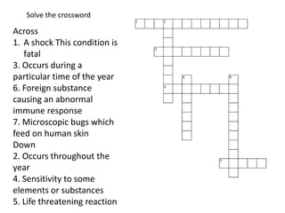 Across
1. A shock This condition is
fatal
3. Occurs during a
particular time of the year
6. Foreign substance
causing an abnormal
immune response
7. Microscopic bugs which
feed on human skin
Down
2. Occurs throughout the
year
4. Sensitivity to some
elements or substances
5. Life threatening reaction
Solve the crossword
 