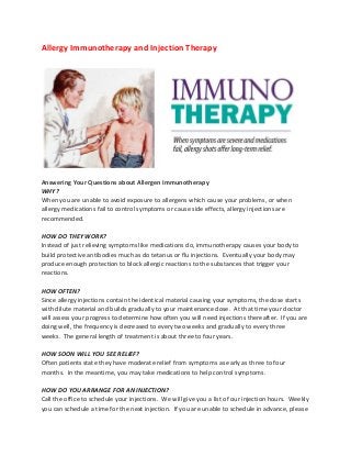Allergy Immunotherapy and Injection Therapy




Answering Your Questions about Allergen Immunotherapy
WHY?
When you are unable to avoid exposure to allergens which cause your problems, or when
allergy medications fail to control symptoms or cause side effects, allergy injections are
recommended.

HOW DO THEY WORK?
Instead of just relieving symptoms like medications do, immunotherapy causes your body to
build protective antibodies much as do tetanus or flu injections. Eventually your body may
produce enough protection to block allergic reactions to the substances that trigger your
reactions.

HOW OFTEN?
Since allergy injections contain the identical material causing your symptoms, the dose starts
with dilute material and builds gradually to your maintenance dose. At that time your doctor
will assess your progress to determine how often you will need injections thereafter. If you are
doing well, the frequency is decreased to every two weeks and gradually to every three
weeks. The general length of treatment is about three to four years.

HOW SOON WILL YOU SEE RELIEF?
Often patients state they have moderate relief from symptoms as early as three to four
months. In the meantime, you may take medications to help control symptoms.

HOW DO YOU ARRANGE FOR AN INJECTION?
Call the office to schedule your injections. We will give you a list of our injection hours. Weekly
you can schedule a time for the next injection. If you are unable to schedule in advance, please
 