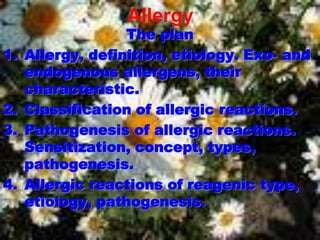 Allergy
The plan
1. Allergy, definition, etiology. Exo- and
endogenous allergens, their
characteristic.
2. Classification of allergic reactions.
3. Pathogenesis of allergic reactions.
Sensitization, concept, types,
pathogenesis.
4. Allergic reactions of reagenic type,
etiology, pathogenesis.
 