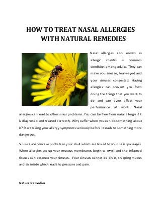 HOW TO TREAT NASAL ALLERGIES
       WITH NATURAL REMEDIES
                                                   Nasal allergies also known as
                                                   allergic   rhinitis   is   common
                                                   condition among adults. They can
                                                   make you sneeze, teary-eyed and
                                                   your sinuses congested. Having
                                                   allergies can prevent you from
                                                   doing the things that you want to
                                                   do and can even affect your
                                                   performance      at   work.   Nasal
allergies can lead to other sinus problems. You can be free from nasal allergy if it
is diagnosed and treated correctly. Why suffer when you can do something about
it? Start taking your allergy symptoms seriously before it leads to something more
dangerous.

Sinuses are concave pockets in your skull which are linked to your nasal passages.
When allergies act up your mucous membranes begin to swell and the inflamed
tissues can obstruct your sinuses. Your sinuses cannot be drain, trapping mucus
and air inside which leads to pressure and pain.




Natural remedies
 