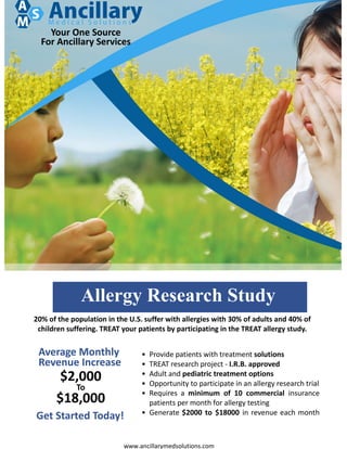 Your One Source
For Ancillary Services
www.ancillarymedsolutions.com
• Provide patients with treatment solutions
• TREAT research project - I.R.B. approved
• Adult and pediatric treatment options
• Opportunity to participate in an allergy research trial
• Requires a minimum of 10 commercial insurance
patients per month for allergy testing
• Generate $2000 to $18000 in revenue each month
20% of the population in the U.S. suffer with allergies with 30% of adults and 40% of
children suffering. TREAT your patients by participating in the TREAT allergy study.
Allergy Research Study
Average Monthly
Revenue Increase
$2,000
To
$18,000
Get Started Today!
 