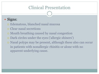 Clinical Presentation
 Signs:
 Edematous, blanched nasal mucosa
 Clear nasal secretions
 Mouth breathing caused by nasal congestion
 Dark circles under the eyes ('allergic shiners')
 Nasal polyps may be present, although these also can occur
in patients with nonallergic rhinitis or alone with no
apparent underlying cause.
 