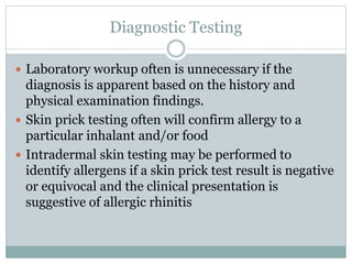 Diagnostic Testing
 Laboratory workup often is unnecessary if the
diagnosis is apparent based on the history and
physical examination findings.
 Skin prick testing often will confirm allergy to a
particular inhalant and/or food
 Intradermal skin testing may be performed to
identify allergens if a skin prick test result is negative
or equivocal and the clinical presentation is
suggestive of allergic rhinitis
 