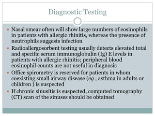 Diagnostic Testing
 Nasal smear often will show large numbers of eosinophils
in patients with allergic rhinitis, whereas the presence of
neutrophils suggests infection
 Radioallergosorbent testing usually detects elevated total
and specific serum immunoglobulin (Ig) E levels in
patients with allergic rhinitis; peripheral blood
eosinophil counts are not useful in diagnosis
 Office spirometry is reserved for patients in whom
coexisting small airway disease (eg , asthma in adults or
children ) is suspected
 If chronic sinusitis is suspected, computed tomography
(CT) scan of the sinuses should be obtained
 
