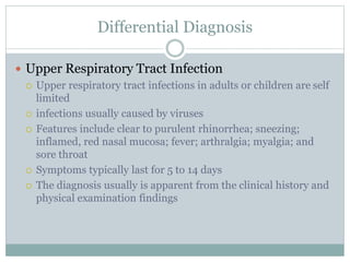 Differential Diagnosis
 Upper Respiratory Tract Infection
 Upper respiratory tract infections in adults or children are self
limited
 infections usually caused by viruses
 Features include clear to purulent rhinorrhea; sneezing;
inflamed, red nasal mucosa; fever; arthralgia; myalgia; and
sore throat
 Symptoms typically last for 5 to 14 days
 The diagnosis usually is apparent from the clinical history and
physical examination findings
 